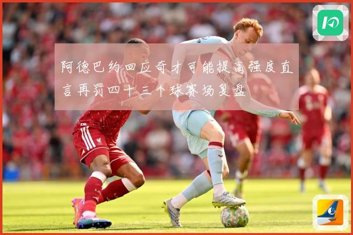 阿德巴约回应奇才可能提高强度直言再罚四十三个球赛场复盘