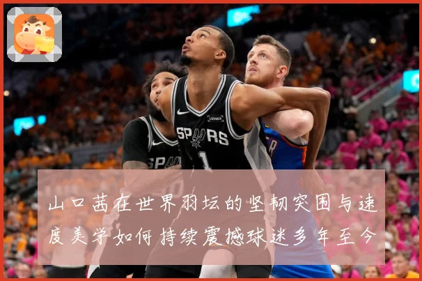 山口茜在世界羽坛的坚韧突围与速度美学如何持续震撼球迷多年至今