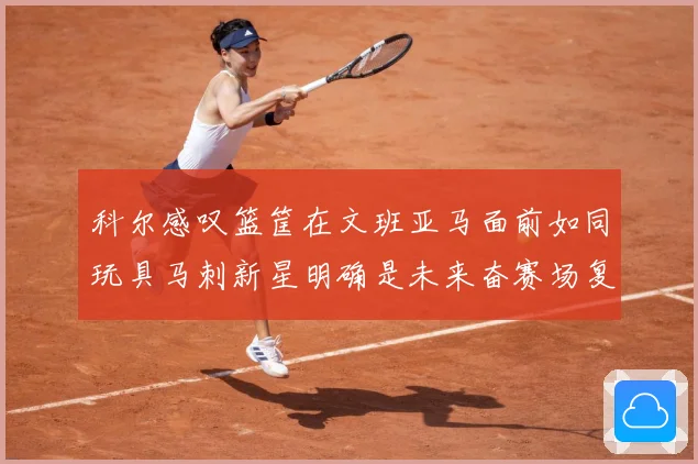 科尔感叹篮筐在文班亚马面前如同玩具马刺新星明确是未来奋赛场复盘