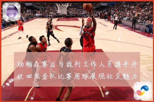杨瀚森赛后与裁判工作人员握手并收回混音队比赛用球展现社交魅力专题观察