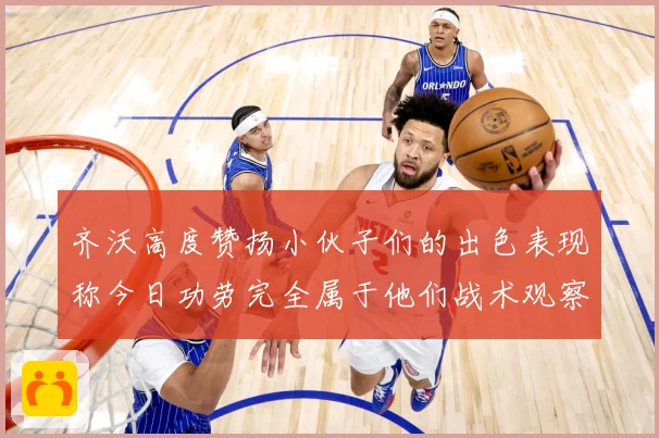 齐沃高度赞扬小伙子们的出色表现称今日功劳完全属于他们战术观察