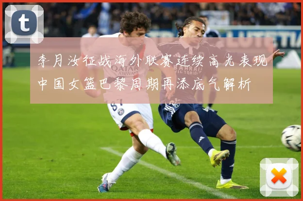 李月汝征战海外联赛连续高光表现中国女篮巴黎周期再添底气解析