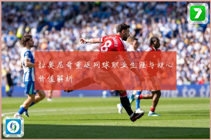 拉奥尼奇重返网球职业生涯与核心价值解析