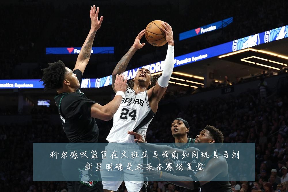 科尔感叹篮筐在文班亚马面前如同玩具马刺新星明确是未来奋赛场复盘